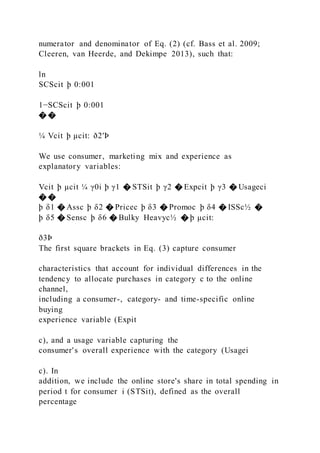 numerator and denominator of Eq. (2) (cf. Bass et al. 2009;
Cleeren, van Heerde, and Dekimpe 2013), such that:
ln
SCScit þ 0:001
1−SCScit þ 0:001
� �
¼ Vcit þ μcit: ð2′Þ
We use consumer, marketing mix and experience as
explanatory variables:
Vcit þ μcit ¼ γ0i þ γ1 � STSit þ γ2 � Expcit þ γ3 � Usageci
� �
þ δ1 � Assc þ δ2 � Pricec þ δ3 � Promoc þ δ4 � ISSc½ �
þ δ5 � Sensc þ δ6 � Bulky Heavyc½ � þ μcit:
ð3Þ
The first square brackets in Eq. (3) capture consumer
characteristics that account for individual differences in the
tendency to allocate purchases in category c to the online
channel,
including a consumer-, category- and time-specific online
buying
experience variable (Expit
c), and a usage variable capturing the
consumer's overall experience with the category (Usagei
c). In
addition, we include the online store's share in total spending in
period t for consumer i (STSit), defined as the overall
percentage
 
