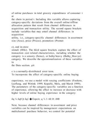 of online purchases in total grocery expenditures of consumer i
at
the chain in period t. Including this variable allows capturing
category-specific deviations from the overall online/offline
allocation pattern that result from channel differences in
acquisition and transaction utility. The second square brackets
include variables that may entail channel differences in
acquisition
utility, i.e., category-specific channel differences in assortment
size (Assc), price (Pricec), promotion (Promot
c), and in-store
stimuli (ISSc). The third square brackets capture the effect of
transaction cost related characteristics, including whether the
category is a sensory (Sensc), or bulky/heavy (Bulky_Heavyc)
category. We describe the operationalization of these variables
in
the Data section. μit
c is a normally-distributed error term.
To incorporate the effect of category-specific online buying
experience, we use a model with varying coefficients (Foekens,
Leeflang, and Wittink 1999; Kopalle, Mela, and Marsh 1999).
The parameters of the category-specific variables are a function
of experience, allowing the effect to increase or decrease with
higher levels of online buying experience in the category:
δq ¼ δq0 þ δq1 � Expcit; q ¼ 1–6ð Þ: ð4Þ
Next, because channel differences in assortment and price
variables can be inspired by management expectations on
multichannel purchase behavior, we control for potential
 