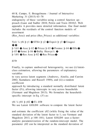 68 K. Campo, E. Breugelmans / Journal of Interactive
Marketing 31 (2015) 63–78
endogeneity of these variables using a control function ap-
proach (Luan and Sudhir 2010; Petrin and Train 2010)3. Web
appendix A provides more detailed information. Our final model
includes the residuals of the control function models of
assortment
(Res_Assc) and price (Res_Pricec) as additional variables:
Vcit ¼ γ0i þ γ1 � STSit þ γ2 � Expcit þ γ3 � Usageci
� �
þ ½δ1 � Assc þ δ2 � Pricec þ δ3 � Promoc þ δ4 � ISSc�
þ δ5 � Sensc þ δ6 � Bulky Heavyc½ �
þ ½θ1 � Res Assc þ θ2 � Res Pricec�:
ð3′Þ
Finally, to capture unobserved heterogeneity, we use (i) latent-
class estimation, allowing the parameters of explanatory
variables
to vary across latent segments (Andrews, Ainslie, and Currim
2002; Kamakura and Russell 1989), and (ii) a random
coefficient
approach by introducing a standard normally distributed latent
factor (Fi), allowing intercepts to vary across households
(Vermunt and Magidson 2013). We formulate the household-
specific intercept in Eq. (3′) as:
γ0i ¼ γ01 þ γ02 � Fi: ð5Þ
We use Latent GOLD® software to compute the latent factor
and estimate the coefficient γ02 (while fixing the value of the
standard deviation of the latent factor to 1; see Vermunt and
Magidson 2013, p 100–101). Latent GOLD® uses a factor-
analytic parameterization of the random-intercept model. The
parameter γ02 can be interpreted as the standard deviation of
 