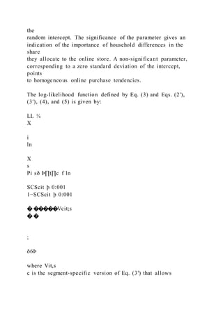 the
random intercept. The significance of the parameter gives an
indication of the importance of household differences in the
share
they allocate to the online store. A non-significant parameter,
corresponding to a zero standard deviation of the intercept,
points
to homogeneous online purchase tendencies.
The log-likelihood function defined by Eq. (3) and Eqs. (2′),
(3′), (4), and (5) is given by:
LL ¼
X
i
ln
X
s
Pi sð Þ∏t∏c f ln
SCScit þ 0:001
1−SCScit þ 0:001
� �����Vcit;s
� �
;
ð6Þ
where Vit,s
c is the segment-specific version of Eq. (3′) that allows
 