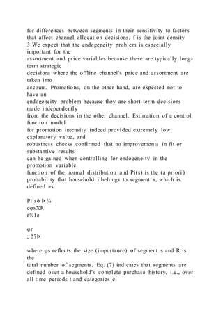 for differences between segments in their sensitivity to factors
that affect channel allocation decisions, f is the joint density
3 We expect that the endogeneity problem is especially
important for the
assortment and price variables because these are typically long-
term strategic
decisions where the offline channel's price and assortment are
taken into
account. Promotions, on the other hand, are expected not to
have an
endogeneity problem because they are short-term decisions
made independently
from the decisions in the other channel. Estimation of a control
function model
for promotion intensity indeed provided extremely low
explanatory value, and
robustness checks confirmed that no improvements in fit or
substantive results
can be gained when controlling for endogeneity in the
promotion variable.
function of the normal distribution and Pi(s) is the (a priori )
probability that household i belongs to segment s, which is
defined as:
Pi sð Þ ¼
eφsXR
r¼1e
φr
; ð7Þ
where φs reflects the size (importance) of segment s and R is
the
total number of segments. Eq. (7) indicates that segments are
defined over a household's complete purchase history, i.e., over
all time periods t and categories c.
 