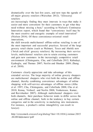 dramatically over the last few years, and now tops the agenda of
all major grocery retailers (Warschun 2012). “[Grocery]
retailers
are increasingly finding they must innovate in ways that make it
easier and more convenient for their customers to get what they
need without missing a beat," according to Nielsen's Continuous
Innovation report, which found that “convenience itself may be
the most creative and energetic example of retail innovation”
(Nielsen 2014). Of these convenience-oriented retail
innovations,
the shift towards multichannel offline-online retailing is one of
the most important and successful practices. Several of the large
grocery retail chains (such as Walmart, Tesco and Ahold) now
(‘brick and click’ grocery retailers). By increasing their service
levels, multichannel retailers aim to retain existing customers
and gain new customers in the increasingly competitive retail
environment (Chintagunta, Chu, and Cebollada 2012; Kabadayi,
Eyuboglu, and Thomas 2007; Neslin and Shankar 2009; Zhang
et al. 2010).
Customers clearly appreciate and take advantage of this
extended service. The large majority of online grocery shoppers
are multichannel shoppers who visit both the online and offline
channel, thereby combining convenience advantages of online
shopping with self-service advantages of offline stores (Alba
et al. 1997; Chu, Chintagunta, and Cebollada 2008; Chu et al.
2010; Konuş, Verhoef, and Neslin 2008; Venkatesan, Kumar,
and Ravishanker 2007). Although multichannel shoppers visit
both channels, their purchase behavior tends to differ across the
online and offline channel, both in the tendency to buy certain
categories and in the sensitivity to marketing mix instruments.
For instance, a product's online intangibility can result in
low(er)
http://crossmark.crossref.org/dialog/?doi=10.1016/j.intmar.2015
.04.001&domain=pdf
 
