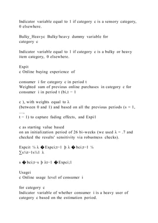 Indicator variable equal to 1 if category c is a sensory category,
0 elsewhere.
Bulky_Heavyc Bulky/heavy dummy variable for
category c
Indicator variable equal to 1 if category c is a bulky or heavy
item category, 0 elsewhere.
Expit
c Online buying experience of
consumer i for category c in period t
Weighted sum of previous online purchases in category c for
consumer i in period t (bi,t − 1
c ), with weights equal to λ
(between 0 and 1) and based on all the previous periods (s = 1,
…,
t − 1) to capture fading effects, and Expi1
c as starting value based
on an initialization period of 26 bi-weeks (we used λ = .7 and
checked the results' sensitivity via robustness checks).
Expcit ¼ λ � Expci;t−1 þ λ � bci;t−1 ¼
∑s¼t−1s¼1 λ
s � bci;t−s þ λt−1 � Expci;1
Usagei
c Online usage level of consumer i
for category c
Indicator variable of whether consumer i is a heavy user of
category c based on the estimation period.
 