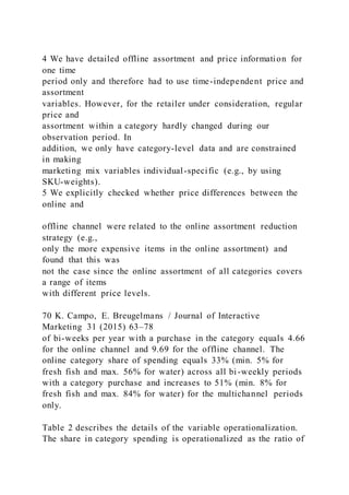 4 We have detailed offline assortment and price information for
one time
period only and therefore had to use time-independent price and
assortment
variables. However, for the retailer under consideration, regular
price and
assortment within a category hardly changed during our
observation period. In
addition, we only have category-level data and are constrained
in making
marketing mix variables individual-specific (e.g., by using
SKU-weights).
5 We explicitly checked whether price differences between the
online and
offline channel were related to the online assortment reduction
strategy (e.g.,
only the more expensive items in the online assortment) and
found that this was
not the case since the online assortment of all categories covers
a range of items
with different price levels.
70 K. Campo, E. Breugelmans / Journal of Interactive
Marketing 31 (2015) 63–78
of bi-weeks per year with a purchase in the category equals 4.66
for the online channel and 9.69 for the offline channel. The
online category share of spending equals 33% (min. 5% for
fresh fish and max. 56% for water) across all bi-weekly periods
with a category purchase and increases to 51% (min. 8% for
fresh fish and max. 84% for water) for the multichannel periods
only.
Table 2 describes the details of the variable operationalization.
The share in category spending is operationalized as the ratio of
 