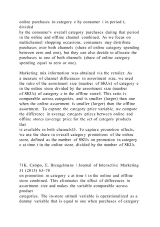 online purchases in category c by consumer i in period t,
divided
by the consumer's overall category purchases during that period
in the online and offline channel combined. As we focus on
multichannel shopping occasions, consumers may distribute
purchases over both channels (share of online category spending
between zero and one), but they can also decide to all ocate the
purchases to one of both channels (share of online category
spending equal to zero or one).
Marketing mix information was obtained via the retailer. As
a measure of channel differences in assortment size, we used
the ratio of the assortment size (number of SKUs) of category c
in the online store divided by the assortment size (number
of SKUs) of category c in the offline store4. This ratio is
comparable across categories, and is smaller (larger) than one
when the online assortment is smaller (larger) than the offline
assortment. To capture the category price variable, we compute
the difference in average category prices between online and
offline stores (average price for the set of category products
that
is available in both channels)5. To capture promotion effects,
we use the share in overall category promotions of the online
store, defined as the number of SKUs on promotion in category
c at time t in the online store, divided by the number of SKUs
71K. Campo, E. Breugelmans / Journal of Interactive Marketing
31 (2015) 63–78
on promotion in category c at time t in the online and offline
store combined. This eliminates the effect of differences in
assortment size and makes the variable comparable across
product
categories. The in-store stimuli variable is operationalized as a
dummy variable that is equal to one when purchases of category
 