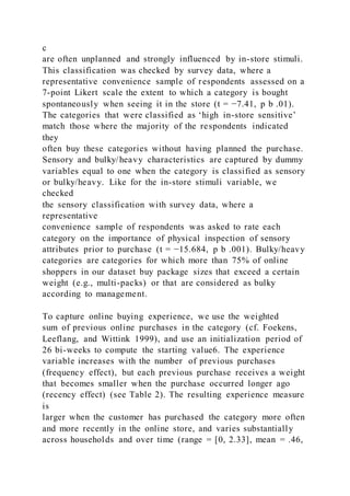 c
are often unplanned and strongly influenced by in-store stimuli.
This classification was checked by survey data, where a
representative convenience sample of respondents assessed on a
7-point Likert scale the extent to which a category is bought
spontaneously when seeing it in the store (t = −7.41, p b .01).
The categories that were classified as ‘high in-store sensitive’
match those where the majority of the respondents indicated
they
often buy these categories without having planned the purchase.
Sensory and bulky/heavy characteristics are captured by dummy
variables equal to one when the category is classified as sensory
or bulky/heavy. Like for the in-store stimuli variable, we
checked
the sensory classification with survey data, where a
representative
convenience sample of respondents was asked to rate each
category on the importance of physical inspection of sensory
attributes prior to purchase (t = −15.684, p b .001). Bulky/heavy
categories are categories for which more than 75% of online
shoppers in our dataset buy package sizes that exceed a certain
weight (e.g., multi-packs) or that are considered as bulky
according to management.
To capture online buying experience, we use the weighted
sum of previous online purchases in the category (cf. Foekens,
Leeflang, and Wittink 1999), and use an initialization period of
26 bi-weeks to compute the starting value6. The experience
variable increases with the number of previous purchases
(frequency effect), but each previous purchase receives a weight
that becomes smaller when the purchase occurred longer ago
(recency effect) (see Table 2). The resulting experience measure
is
larger when the customer has purchased the category more often
and more recently in the online store, and varies substantially
across households and over time (range = [0, 2.33], mean = .46,
 