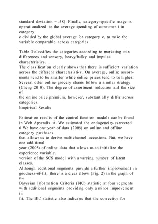 standard deviation = .58). Finally, category-specific usage is
operationalized as the average spending of consumer i in
category
c divided by the global average for category c, to make the
variable comparable across categories.
Table 3 classifies the categories according to marketing mix
differences and sensory, heavy/bulky and impulse
characteristics.
The classification clearly shows that there is sufficient variation
across the different characteristics. On average, online assort-
ments tend to be smaller while online prices tend to be higher.
Several other online grocery chains follow a similar strategy
(Cheng 2010). The degree of assortment reduction and the size
of
the online price premium, however, substantially differ across
categories.
Empirical Results
Estimation results of the control function models can be found
in Web Appendix A. We estimated the endogeneity-corrected
6 We have one year of data (2006) on online and offline
category purchases
that allows us to derive multichannel occasions. But, we have
one additional
year (2005) of online data that allows us to initialize the
experience variable.
version of the SCS model with a varying number of latent
classes.
Although additional segments provide a further improvement in
goodness-of-fit, there is a clear elbow (Fig. 2) in the graph of
the
Bayesian Information Criteria (BIC) statistic at four segments
with additional segments providing only a minor improvement
in
fit. The BIC statistic also indicates that the correction for
 
