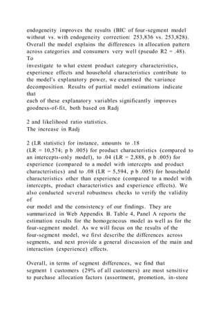 endogeneity improves the results (BIC of four-segment model
without vs. with endogeneity correction: 253,836 vs. 253,828).
Overall the model explains the differences in allocation pattern
across categories and consumers very well (pseudo R2 = .48).
To
investigate to what extent product category characteristics,
experience effects and household characteristics contribute to
the model's explanatory power, we examined the variance
decomposition. Results of partial model estimations indicate
that
each of these explanatory variables significantly improves
goodness-of-fit, both based on Radj
2 and likelihood ratio statistics.
The increase in Radj
2 (LR statistic) for instance, amounts to .18
(LR = 10,574; p b .005) for product characteristics (compared to
an intercepts-only model), to .04 (LR = 2,888, p b .005) for
experience (compared to a model with intercepts and product
characteristics) and to .08 (LR = 5,594, p b .005) for household
characteristics other than experience (compared to a model with
intercepts, product characteristics and experience effects). We
also conducted several robustness checks to verify the validity
of
our model and the consistency of our findings. They are
summarized in Web Appendix B. Table 4, Panel A reports the
estimation results for the homogeneous model as well as for the
four-segment model. As we will focus on the results of the
four-segment model, we first describe the differences across
segments, and next provide a general discussion of the main and
interaction (experience) effects.
Overall, in terms of segment differences, we find that
segment 1 customers (29% of all customers) are most sensitive
to purchase allocation factors (assortment, promotion, in-store
 