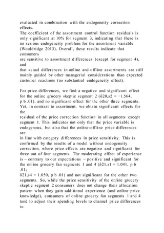 evaluated in combination with the endogeneity correction
effects.
The coefficient of the assortment control function residuals is
only significant at 10% for segment 3, indicating that there is
no serious endogeneity problem for the assortment variable
(Wooldridge 2013). Overall, these results indicate that
consumers
are sensitive to assortment differences (except for segment 4),
and
that actual differences in online and offline assortments are still
mainly guided by other managerial considerations than expected
customer reactions (no substantial endogeneity effect).
For price differences, we find a negative and significant effect
for the online grocery skeptic segment 2 (δ20,s2 = −1.564,
p b .01), and no significant effect for the other three segments.
Yet, in contrast to assortment, we obtain significant effects for
the
residual of the price correction function in all segments except
segment 1. This indicates not only that the price variable is
endogenous, but also that the online-offline price differences
are
in line with category differences in price sensitivity. This is
confirmed by the results of a model without endogeneity
correction, where price effects are negative and significant for
three out of four segments. The moderating effect of experience
is – contrary to our expectations – positive and significant for
the online grocery fan segments 1 and 4 (δ21,s1 = 1.041, p b
.01;
δ21,s4 = 1.050, p b .01) and not significant for the other two
segments. So, while the price sensitivity of the online grocery
skeptic segment 2 consumers does not change their allocation
pattern when they gain additional experience (and online price
knowledge), consumers of online grocery fan segments 1 and 4
tend to adjust their spending levels to channel price differences
in
 