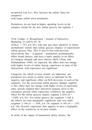an upward way (i.e., they increase the online share for
categories
with larger online price premiums).
Promotions do not lead to higher spending levels in the
category except for the new online grocery fan segment 1
74 K. Campo, E. Breugelmans / Journal of Interactive
Marketing 31 (2015) 63–78
(δ30,s1 = .737, p b .01), who may pay more attention to online
promotional stimuli than online grocery skeptics or experienced
online grocery fans. This is also in line with previous
observations that – in general – promotions predominantly
affect brand choices, and have a much smaller or no effect
on category demand and store choices (Bell, Chian, and
Padmanabhan 1999). As expected, the effect does not change
with higher levels of online buying experience as none of the
interactions with experience are significant.
Categories for which in-store stimuli are important, are
purchased less easily in online stores as indicated by the
negative and significant effect on SCS decisions in each of the
segments. For the occasional online grocery shopper segment
3, this effect does not change with higher levels of experience
(they already adapted their allocation patterns prior to the
estimation period) while experience reinforces the negative
effect for the online grocery skeptic segment 2 (δ41,s2 =
−3.092, p b .01). For online grocery fan segments 1 and 4,
the effects are only marginally significant and very small
(segment 1: δ41,s1 = −.650, p b .10; segment 4: δ41,s4 = −.367,
p b .10). Overall, experience thus appears to have a negligible
effect on the sensitivity to in-store stimuli.
In terms of the impact of transaction utility factors, the
 
