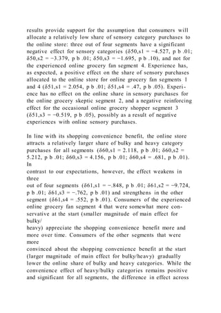results provide support for the assumption that consumers will
allocate a relatively low share of sensory category purchases to
the online store: three out of four segments have a significant
negative effect for sensory categories (δ50,s1 = −4.527, p b .01;
δ50,s2 = −3.379, p b .01; δ50,s3 = −1.695, p b .10), and not for
the experienced online grocery fan segment 4. Experience has,
as expected, a positive effect on the share of sensory purchases
allocated to the online store for online grocery fan segments 1
and 4 (δ51,s1 = 2.054, p b .01; δ51,s4 = .47, p b .05). Experi -
ence has no effect on the online share in sensory purchases for
the online grocery skeptic segment 2, and a negative reinforcing
effect for the occasional online grocery shopper segment 3
(δ51,s3 = −0.519, p b .05), possibly as a result of negative
experiences with online sensory purchases.
In line with its shopping convenience benefit, the online store
attracts a relatively larger share of bulky and heavy category
purchases for all segments (δ60,s1 = 2.118, p b .01; δ60,s2 =
5.212, p b .01; δ60,s3 = 4.156, p b .01; δ60,s4 = .681, p b .01).
In
contrast to our expectations, however, the effect weakens in
three
out of four segments (δ61,s1 = −.848, p b .01; δ61,s2 = −9.724,
p b .01; δ61,s3 = −.762, p b .01) and strengthens in the other
segment (δ61,s4 = .552, p b .01). Consumers of the experienced
online grocery fan segment 4 that were somewhat more con-
servative at the start (smaller magnitude of main effect for
bulky/
heavy) appreciate the shopping convenience benefit more and
more over time. Consumers of the other segments that were
more
convinced about the shopping convenience benefit at the start
(larger magnitude of main effect for bulky/heavy) gradually
lower the online share of bulky and heavy categories. While the
convenience effect of heavy/bulky categories remains positive
and significant for all segments, the difference in effect across
 