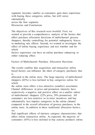 segments becomes smaller as consumers gain more experience
with buying these categories online, but still varies
substantially
across the four segments.
Discussion and Conclusions
The objectives of this research were twofold. First, we
wanted to provide a comprehensive analysis of the factors that
affect purchase allocation decisions of multichannel grocery
shoppers, thereby controlling for potential endogeneity bias es
in marketing mix effects. Second, we wanted to investigate the
effect of online buying experience and test whether and for
which
factors experience can have an online purchase enhancing or
rather reducing effect.
Factors of Multichannel Purchase Allocation Decisions
The results confirm that acquisition and transaction utility
based factors can influence the share of category purchases that
is
allocated to the online store. The large majority of multichannel
shoppers (65%) is less inclined to buy categories online for
which
the online store offers a less attractive (smaller) assortment.
Channel differences in price and promotion intensity have
respectively a negative and positive effect on a smaller subset
of multichannel shoppers (22% price, 29% promotion). All
consumers are less sensitive to in-store incentives and buy
substantially less impulse categories in the online channel
compared to the overall allocation of grocery purchases to the
online store. In addition to these traditional allocation factor s,
we
find significant effects of intrinsic category characteristics that
affect online transaction utility. As expected, the majority of
consumers (65%) is less inclined to buy sensory products online
 