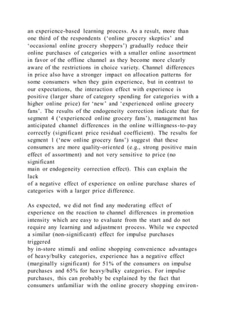an experience-based learning process. As a result, more than
one third of the respondents (‘online grocery skeptics’ and
‘occasional online grocery shoppers’) gradually reduce their
online purchases of categories with a smaller online assortment
in favor of the offline channel as they become more clearly
aware of the restrictions in choice variety. Channel differences
in price also have a stronger impact on allocation patterns for
some consumers when they gain experience, but in contrast to
our expectations, the interaction effect with experience is
positive (larger share of category spending for categories with a
higher online price) for ‘new’ and ‘experienced online grocery
fans’. The results of the endogeneity correction indicate that for
segment 4 (‘experienced online grocery fans’), management has
anticipated channel differences in the online willingness-to-pay
correctly (significant price residual coefficient). The results for
segment 1 (‘new online grocery fans’) suggest that these
consumers are more quality-oriented (e.g., strong positive main
effect of assortment) and not very sensitive to price (no
significant
main or endogeneity correction effect). This can explain the
lack
of a negative effect of experience on online purchase shares of
categories with a larger price difference.
As expected, we did not find any moderating effect of
experience on the reaction to channel differences in promotion
intensity which are easy to evaluate from the start and do not
require any learning and adjustment process. While we expected
a similar (non-significant) effect for impulse purchases
triggered
by in-store stimuli and online shopping convenience advantages
of heavy/bulky categories, experience has a negative effect
(marginally significant) for 51% of the consumers on impulse
purchases and 65% for heavy/bulky categories. For impulse
purchases, this can probably be explained by the fact that
consumers unfamiliar with the online grocery shopping environ-
 
