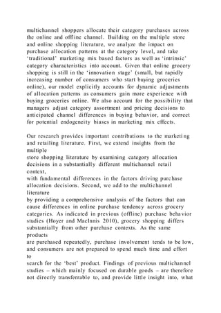 multichannel shoppers allocate their category purchases across
the online and offline channel. Building on the multiple store
and online shopping literature, we analyze the impact on
purchase allocation patterns at the category level, and take
‘traditional’ marketing mix based factors as well as ‘intrinsic’
category characteristics into account. Given that online grocery
shopping is still in the ‘innovation stage’ (small, but rapidly
increasing number of consumers who start buying groceries
online), our model explicitly accounts for dynamic adjustments
of allocation patterns as consumers gain more experience with
buying groceries online. We also account for the possibility that
managers adjust category assortment and pricing decisions to
anticipated channel differences in buying behavior, and correct
for potential endogeneity biases in marketing mix effects.
Our research provides important contributions to the marketi ng
and retailing literature. First, we extend insights from the
multiple
store shopping literature by examining category allocation
decisions in a substantially different multichannel retail
context,
with fundamental differences in the factors driving purchase
allocation decisions. Second, we add to the multichannel
literature
by providing a comprehensive analysis of the factors that can
cause differences in online purchase tendency across grocery
categories. As indicated in previous (offline) purchase behavior
studies (Hoyer and MacInnis 2010), grocery shopping differs
substantially from other purchase contexts. As the same
products
are purchased repeatedly, purchase involvement tends to be low,
and consumers are not prepared to spend much time and effort
to
search for the ‘best’ product. Findings of previous multichannel
studies – which mainly focused on durable goods – are therefore
not directly transferrable to, and provide little insight into, what
 