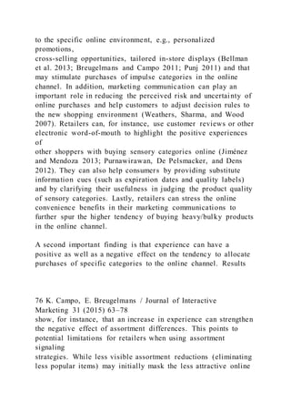to the specific online environment, e.g., personalized
promotions,
cross-selling opportunities, tailored in-store displays (Bellman
et al. 2013; Breugelmans and Campo 2011; Punj 2011) and that
may stimulate purchases of impulse categories in the online
channel. In addition, marketing communication can play an
important role in reducing the perceived risk and uncertainty of
online purchases and help customers to adjust decision rules to
the new shopping environment (Weathers, Sharma, and Wood
2007). Retailers can, for instance, use customer reviews or other
electronic word-of-mouth to highlight the positive experiences
of
other shoppers with buying sensory categories online (Jiménez
and Mendoza 2013; Purnawirawan, De Pelsmacker, and Dens
2012). They can also help consumers by providing substitute
information cues (such as expiration dates and quality labels)
and by clarifying their usefulness in judging the product quality
of sensory categories. Lastly, retailers can stress the online
convenience benefits in their marketing communications to
further spur the higher tendency of buying heavy/bulky products
in the online channel.
A second important finding is that experience can have a
positive as well as a negative effect on the tendency to allocate
purchases of specific categories to the online channel. Results
76 K. Campo, E. Breugelmans / Journal of Interactive
Marketing 31 (2015) 63–78
show, for instance, that an increase in experience can strengthen
the negative effect of assortment differences. This points to
potential limitations for retailers when using assortment
signaling
strategies. While less visible assortment reductions (eliminating
less popular items) may initially mask the less attractive online
 