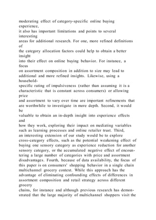 moderating effect of category-specific online buying
experience,
it also has important limitations and points to several
interesting
areas for additional research. For one, more refined definitions
of
the category allocation factors could help to obtain a better
insight
into their effect on online buying behavior. For instance, a
focus
on assortment composition in addition to size may lead to
additional and more refined insights. Likewise, using a
household-
specific rating of impulsiveness (rather than assuming it is a
characteristic that is constant across consumers) or allowing
price
and assortment to vary over time are important refinements that
are worthwhile to investigate in more depth. Second, it would
be
valuable to obtain an in-depth insight into experience effects
and
how they work, exploring their impact on mediating variables
such as learning processes and online retailer trust. Third,
an interesting extension of our study would be to explore
cross-category effects, such as the potential weakening effect of
buying one sensory category as experience reduction for another
sensory category, or the accumulated negative effect of encoun-
tering a large number of categories with price and assortment
disadvantages. Fourth, because of data availability, the focus of
this paper is on consumers' shopping behavior in a single chain
multichannel grocery context. While this approach has the
advantage of eliminating confounding effects of differences in
assortment composition and retail strategy across different
grocery
chains, for instance and although previous research has demon-
strated that the large majority of multichannel shoppers visit the
 