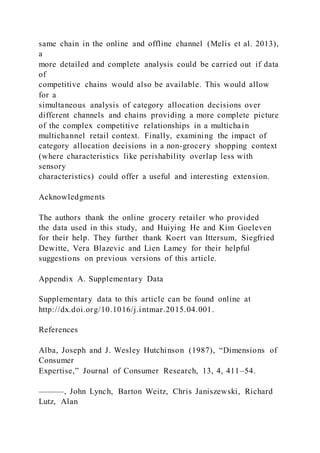 same chain in the online and offline channel (Melis et al. 2013),
a
more detailed and complete analysis could be carried out if data
of
competitive chains would also be available. This would allow
for a
simultaneous analysis of category allocation decisions over
different channels and chains providing a more complete picture
of the complex competitive relationships in a multichain
multichannel retail context. Finally, examining the impact of
category allocation decisions in a non-grocery shopping context
(where characteristics like perishability overlap less with
sensory
characteristics) could offer a useful and interesting extension.
Acknowledgments
The authors thank the online grocery retailer who provided
the data used in this study, and Huiying He and Kim Goeleven
for their help. They further thank Koert van Ittersum, Siegfried
Dewitte, Vera Blazevic and Lien Lamey for their helpful
suggestions on previous versions of this article.
Appendix A. Supplementary Data
Supplementary data to this article can be found online at
http://dx.doi.org/10.1016/j.intmar.2015.04.001.
References
Alba, Joseph and J. Wesley Hutchinson (1987), “Dimensions of
Consumer
Expertise,” Journal of Consumer Research, 13, 4, 411–54.
———, John Lynch, Barton Weitz, Chris Janiszewski, Richard
Lutz, Alan
 