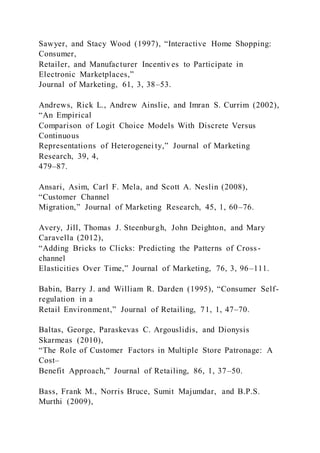 Sawyer, and Stacy Wood (1997), “Interactive Home Shopping:
Consumer,
Retailer, and Manufacturer Incentives to Participate in
Electronic Marketplaces,”
Journal of Marketing, 61, 3, 38–53.
Andrews, Rick L., Andrew Ainslie, and Imran S. Currim (2002),
“An Empirical
Comparison of Logit Choice Models With Discrete Versus
Continuous
Representations of Heterogenei ty,” Journal of Marketing
Research, 39, 4,
479–87.
Ansari, Asim, Carl F. Mela, and Scott A. Neslin (2008),
“Customer Channel
Migration,” Journal of Marketing Research, 45, 1, 60–76.
Avery, Jill, Thomas J. Steenburgh, John Deighton, and Mary
Caravella (2012),
“Adding Bricks to Clicks: Predicting the Patterns of Cross-
channel
Elasticities Over Time,” Journal of Marketing, 76, 3, 96–111.
Babin, Barry J. and William R. Darden (1995), “Consumer Self-
regulation in a
Retail Environment,” Journal of Retailing, 71, 1, 47–70.
Baltas, George, Paraskevas C. Argouslidis, and Dionysis
Skarmeas (2010),
“The Role of Customer Factors in Multiple Store Patronage: A
Cost–
Benefit Approach,” Journal of Retailing, 86, 1, 37–50.
Bass, Frank M., Norris Bruce, Sumit Majumdar, and B.P.S.
Murthi (2009),
 