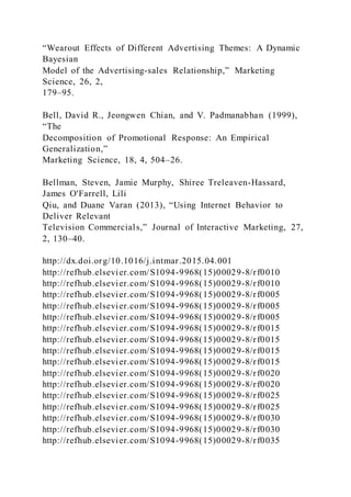 “Wearout Effects of Different Advertising Themes: A Dynamic
Bayesian
Model of the Advertising-sales Relationship,” Marketing
Science, 26, 2,
179–95.
Bell, David R., Jeongwen Chian, and V. Padmanabhan (1999),
“The
Decomposition of Promotional Response: An Empirical
Generalization,”
Marketing Science, 18, 4, 504–26.
Bellman, Steven, Jamie Murphy, Shiree Treleaven-Hassard,
James O'Farrell, Lili
Qiu, and Duane Varan (2013), “Using Internet Behavior to
Deliver Relevant
Television Commercials,” Journal of Interactive Marketing, 27,
2, 130–40.
http://dx.doi.org/10.1016/j.intmar.2015.04.001
http://refhub.elsevier.com/S1094-9968(15)00029-8/rf0010
http://refhub.elsevier.com/S1094-9968(15)00029-8/rf0010
http://refhub.elsevier.com/S1094-9968(15)00029-8/rf0005
http://refhub.elsevier.com/S1094-9968(15)00029-8/rf0005
http://refhub.elsevier.com/S1094-9968(15)00029-8/rf0005
http://refhub.elsevier.com/S1094-9968(15)00029-8/rf0015
http://refhub.elsevier.com/S1094-9968(15)00029-8/rf0015
http://refhub.elsevier.com/S1094-9968(15)00029-8/rf0015
http://refhub.elsevier.com/S1094-9968(15)00029-8/rf0015
http://refhub.elsevier.com/S1094-9968(15)00029-8/rf0020
http://refhub.elsevier.com/S1094-9968(15)00029-8/rf0020
http://refhub.elsevier.com/S1094-9968(15)00029-8/rf0025
http://refhub.elsevier.com/S1094-9968(15)00029-8/rf0025
http://refhub.elsevier.com/S1094-9968(15)00029-8/rf0030
http://refhub.elsevier.com/S1094-9968(15)00029-8/rf0030
http://refhub.elsevier.com/S1094-9968(15)00029-8/rf0035
 