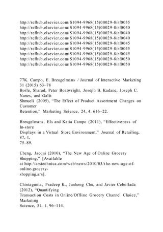 http://refhub.elsevier.com/S1094-9968(15)00029-8/rf0035
http://refhub.elsevier.com/S1094-9968(15)00029-8/rf0040
http://refhub.elsevier.com/S1094-9968(15)00029-8/rf0040
http://refhub.elsevier.com/S1094-9968(15)00029-8/rf0040
http://refhub.elsevier.com/S1094-9968(15)00029-8/rf0045
http://refhub.elsevier.com/S1094-9968(15)00029-8/rf0045
http://refhub.elsevier.com/S1094-9968(15)00029-8/rf0045
http://refhub.elsevier.com/S1094-9968(15)00029-8/rf0050
http://refhub.elsevier.com/S1094-9968(15)00029-8/rf0050
77K. Campo, E. Breugelmans / Journal of Interactive Marketing
31 (2015) 63–78
Borle, Sharad, Peter Boatwright, Joseph B. Kadane, Joseph C.
Nunes, and Galit
Shmueli (2005), “The Effect of Product Assortment Changes on
Customer
Retention,” Marketing Science, 24, 4, 616–22.
Breugelmans, Els and Katia Campo (2011), “Effectiveness of
In-store
Displays in a Virtual Store Environment,” Journal of Retailing,
87, 1,
75–89.
Cheng, Jacqui (2010), “The New Age of Online Grocery
Shopping,” [Available
at http://arstechnica.com/web/news/2010/03/the-new-age-of-
online-grocery-
shopping.ars].
Chintagunta, Pradeep K., Junhong Chu, and Javier Cebollada
(2012), “Quantifying
Transaction Costs in Online/Offline Grocery Channel Choice,”
Marketing
Science, 31, 1, 96–114.
 
