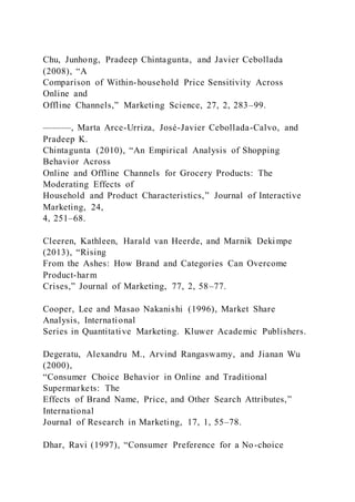 Chu, Junhong, Pradeep Chintagunta, and Javier Cebollada
(2008), “A
Comparison of Within-household Price Sensitivity Across
Online and
Offline Channels,” Marketing Science, 27, 2, 283–99.
———, Marta Arce-Urriza, José-Javier Cebollada-Calvo, and
Pradeep K.
Chintagunta (2010), “An Empirical Analysis of Shopping
Behavior Across
Online and Offline Channels for Grocery Products: The
Moderating Effects of
Household and Product Characteristics,” Journal of Interactive
Marketing, 24,
4, 251–68.
Cleeren, Kathleen, Harald van Heerde, and Marnik Dekimpe
(2013), “Rising
From the Ashes: How Brand and Categories Can Overcome
Product-harm
Crises,” Journal of Marketing, 77, 2, 58–77.
Cooper, Lee and Masao Nakanishi (1996), Market Share
Analysis, International
Series in Quantitative Marketing. Kluwer Academic Publishers.
Degeratu, Alexandru M., Arvind Rangaswamy, and Jianan Wu
(2000),
“Consumer Choice Behavior in Online and Traditional
Supermarkets: The
Effects of Brand Name, Price, and Other Search Attributes,”
International
Journal of Research in Marketing, 17, 1, 55–78.
Dhar, Ravi (1997), “Consumer Preference for a No-choice
 
