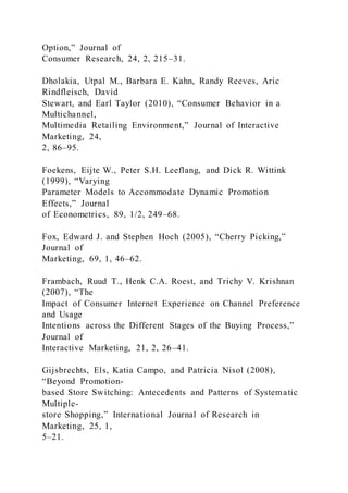 Option,” Journal of
Consumer Research, 24, 2, 215–31.
Dholakia, Utpal M., Barbara E. Kahn, Randy Reeves, Aric
Rindfleisch, David
Stewart, and Earl Taylor (2010), “Consumer Behavior in a
Multichannel,
Multimedia Retailing Environment,” Journal of Interactive
Marketing, 24,
2, 86–95.
Foekens, Eijte W., Peter S.H. Leeflang, and Dick R. Wittink
(1999), “Varying
Parameter Models to Accommodate Dynamic Promotion
Effects,” Journal
of Econometrics, 89, 1/2, 249–68.
Fox, Edward J. and Stephen Hoch (2005), “Cherry Picking,”
Journal of
Marketing, 69, 1, 46–62.
Frambach, Ruud T., Henk C.A. Roest, and Trichy V. Krishnan
(2007), “The
Impact of Consumer Internet Experience on Channel Preference
and Usage
Intentions across the Different Stages of the Buying Process,”
Journal of
Interactive Marketing, 21, 2, 26–41.
Gijsbrechts, Els, Katia Campo, and Patricia Nisol (2008),
“Beyond Promotion-
based Store Switching: Antecedents and Patterns of Systematic
Multiple-
store Shopping,” International Journal of Research in
Marketing, 25, 1,
5–21.
 