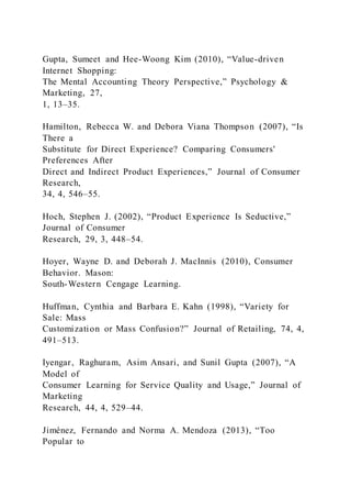 Gupta, Sumeet and Hee-Woong Kim (2010), “Value-driven
Internet Shopping:
The Mental Accounting Theory Perspective,” Psychology &
Marketing, 27,
1, 13–35.
Hamilton, Rebecca W. and Debora Viana Thompson (2007), “Is
There a
Substitute for Direct Experience? Comparing Consumers'
Preferences After
Direct and Indirect Product Experiences,” Journal of Consumer
Research,
34, 4, 546–55.
Hoch, Stephen J. (2002), “Product Experience Is Seductive,”
Journal of Consumer
Research, 29, 3, 448–54.
Hoyer, Wayne D. and Deborah J. MacInnis (2010), Consumer
Behavior. Mason:
South-Western Cengage Learning.
Huffman, Cynthia and Barbara E. Kahn (1998), “Variety for
Sale: Mass
Customization or Mass Confusion?” Journal of Retailing, 74, 4,
491–513.
Iyengar, Raghuram, Asim Ansari, and Sunil Gupta (2007), “A
Model of
Consumer Learning for Service Quality and Usage,” Journal of
Marketing
Research, 44, 4, 529–44.
Jiménez, Fernando and Norma A. Mendoza (2013), “Too
Popular to
 