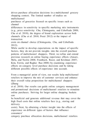 drives purchase allocation decisions in a multichannel grocery
shopping context. The limited number of studies on
multichannel
purchases of groceries focused on specific issues such as
channel
differences in sensitivity to specific marketing mix instruments
(e.g., price sensitivity: Chu, Chintagunta, and Cebollada 2008;
Chu et al. 2010), the degree of brand exploration across both
channels (Chu et al. 2010; Pozzi 2012) or the impact of
transaction
costs on channel choice (Chintagunta, Chu, and Cebollada
2012).
While useful to develop expectations on the impact of specific
factors, they do not provide insights into the overall purchase
patterns of multichannel shoppers. Third, we refine and extend
previous research on online buying experience effects (Ansari,
Mela, and Neslin 2008; Frambach, Roest, and Krishnan 2007;
Kim, Ferrin, and Raghav Rao 2008) by examining experience
effects on category level purchase decisions and by taking
different possible effects of experience into account.
From a managerial point of view, our results help multichannel
retailers to improve the mix of customer services and enhance
their overall value proposition for multichannel shoppers
(Zhang
et al. 2010). Our results can guide online category management
and promotional decisions of multichannel retailers to stimulate
online purchases. Striving for larger online shopping baskets
can
be beneficial and generate additional revenue that may cover the
high fixed costs that online retailers face (e.g., storing and
delivery
costs). Next, by obtaining a better insight into the effects of
experience on different types of factors that influence
consumers'
category purchase allocation decisions, multichannel retailers
 