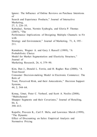 Ignore: The Influence of Online Reviews on Purchase Intentions
of
Search and Experience Products,” Journal of Interactive
Marketing,
27, 3, 226–35.
Kabadayi, Sertan, Nermin Eyuboglu, and Gloria P. Thomas
(2007), “The
Performance Implications of Designing Multiple Channels to Fit
with
Strategy and Environment,” Journal of Marketing, 71, 4, 195–
211.
Kamakura, Wagner A. and Gary J. Russell (1989), “A
Probabilistic Choice
Model for Market Segmentation and Elasticity Structure,”
Journal of
Marketing Research, 26, 4, 379–90.
Kim, Dan J., Donald L. Ferrin, and H. Raghav Rao (2008), “A
Trust-based
Consumer Decision-making Model in Electronic Commerce: The
Role of
Trust, Perceived Risk, and their Antecedents,” Decision Support
Systems,
44, 2, 544–64.
Konuş, Umut, Peter C. Verhoef, and Scott A. Neslin (2008),
“Multichannel
Shopper Segments and their Covariates,” Journal of Retailing,
84, 4,
398–413.
Kopalle, Praveen K., Carl F. Mela, and Lawrence Marsh (1999),
“The Dynamic
Effect of Discounting on Sales: Empirical Analysis and
Normative Pricing
 
