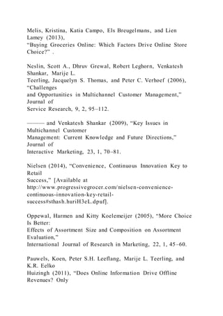 Melis, Kristina, Katia Campo, Els Breugelmans, and Lien
Lamey (2013),
“Buying Groceries Online: Which Factors Drive Online Store
Choice?” .
Neslin, Scott A., Dhruv Grewal, Robert Leghorn, Venkatesh
Shankar, Marije L.
Teerling, Jacquelyn S. Thomas, and Peter C. Verhoef (2006),
“Challenges
and Opportunities in Multichannel Customer Management,”
Journal of
Service Research, 9, 2, 95–112.
——— and Venkatesh Shankar (2009), “Key Issues in
Multichannel Customer
Management: Current Knowledge and Future Directions,”
Journal of
Interactive Marketing, 23, 1, 70–81.
Nielsen (2014), “Convenience, Continuous Innovation Key to
Retail
Success,” [Available at
http://www.progressivegrocer.com/nielsen-convenience-
continuous-innovation-key-retail-
success#sthash.huriH3eL.dpuf].
Oppewal, Harmen and Kitty Koelemeijer (2005), “More Choice
Is Better:
Effects of Assortment Size and Composition on Assortment
Evaluation,”
International Journal of Research in Marketing, 22, 1, 45–60.
Pauwels, Koen, Peter S.H. Leeflang, Marije L. Teerling, and
K.R. Eelko
Huizingh (2011), “Does Online Information Drive Offline
Revenues? Only
 