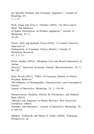 for Specific Products and Consumer Segments!,” Journal of
Retailing, 87,
1, 1–17.
Peck, Joann and Terry L. Childers (2003), “To Have and to
Hold: The Influence
of Haptic Information on Product Judgments,” Journal of
Marketing, 67, 2,
35–48.
Petrin, Amil and Kenneth Train (2010), “A Control Function
Approach to
Endogeneity in Consumer Choice Models,” Journal of
Marketing Research,
47, 1, 3–13.
Pozzi, Andrea (2012), “Shopping Cost and Brand Exploration in
Online
Grocery,” American Economic Journal: Microeconomics, 43, 3,
96–120.
Punj, Girish (2011), “Effect of Consumer Beliefs on Online
Purchase Behavior:
The Influence of Demographic Characteristics and Consumption
Values,”
Journal of Interactive Marketing, 25, 3, 134–44.
Purnawirawan, Nathalia, Patrick De Pelsmacker, and Nathalie
Dens (2012),
“Balance and Sequence in Online Reviews: How Perceived
Usefulness Affects
Attitudes and Intentions,” Journal of Interactive Marketing, 26,
4, 244–55.
Shankar, Venkatesh and Manjit S. Yadav (2010), “Emerging
Perspectives on
 