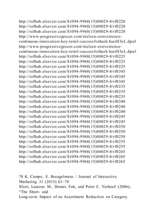 http://refhub.elsevier.com/S1094-9968(15)00029-8/rf0220
http://refhub.elsevier.com/S1094-9968(15)00029-8/rf0220
http://refhub.elsevier.com/S1094-9968(15)00029-8/rf0220
http://www.progressivegrocer.com/nielsen-convenience-
continuous-innovation-key-retail-success#sthash.huriH3eL.dpuf
http://www.progressivegrocer.com/nielsen-convenience-
continuous-innovation-key-retail-success#sthash.huriH3eL.dpuf
http://refhub.elsevier.com/S1094-9968(15)00029-8/rf0225
http://refhub.elsevier.com/S1094-9968(15)00029-8/rf0225
http://refhub.elsevier.com/S1094-9968(15)00029-8/rf0225
http://refhub.elsevier.com/S1094-9968(15)00029-8/rf0345
http://refhub.elsevier.com/S1094-9968(15)00029-8/rf0345
http://refhub.elsevier.com/S1094-9968(15)00029-8/rf0345
http://refhub.elsevier.com/S1094-9968(15)00029-8/rf0235
http://refhub.elsevier.com/S1094-9968(15)00029-8/rf0235
http://refhub.elsevier.com/S1094-9968(15)00029-8/rf0235
http://refhub.elsevier.com/S1094-9968(15)00029-8/rf0240
http://refhub.elsevier.com/S1094-9968(15)00029-8/rf0240
http://refhub.elsevier.com/S1094-9968(15)00029-8/rf0240
http://refhub.elsevier.com/S1094-9968(15)00029-8/rf0245
http://refhub.elsevier.com/S1094-9968(15)00029-8/rf0245
http://refhub.elsevier.com/S1094-9968(15)00029-8/rf0250
http://refhub.elsevier.com/S1094-9968(15)00029-8/rf0250
http://refhub.elsevier.com/S1094-9968(15)00029-8/rf0250
http://refhub.elsevier.com/S1094-9968(15)00029-8/rf0255
http://refhub.elsevier.com/S1094-9968(15)00029-8/rf0255
http://refhub.elsevier.com/S1094-9968(15)00029-8/rf0265
http://refhub.elsevier.com/S1094-9968(15)00029-8/rf0265
http://refhub.elsevier.com/S1094-9968(15)00029-8/rf0265
78 K. Campo, E. Breugelmans / Journal of Interactive
Marketing 31 (2015) 63–78
Sloot, Laurens M., Dennis Fok, and Peter C. Verhoef (2006),
“The Short- and
Long-term Impact of an Assortment Reduction on Category
 