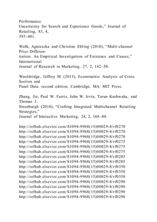 Performance
Uncertainty for Search and Experience Goods,” Journal of
Retailing, 83, 4,
393–401.
Wolk, Agnieszka and Christine Ebling (2010), “Multi-channel
Price Differen-
tiation: An Empirical Investigation of Existence and Causes,”
International
Journal of Research in Marketing, 27, 2, 142–50.
Wooldridge, Jeffrey M. (2013), Econometric Analysis of Cross
Section and
Panel Data. second edition. Cambridge, MA: MIT Press.
Zhang, Jie, Paul W. Farris, John W. Irvin, Tarun Kushwaha, and
Thomas J.
Steenburgh (2010), “Crafting Integrated Multichannel Retailing
Strategies,”
Journal of Interactive Marketing, 24, 2, 168–80.
http://refhub.elsevier.com/S1094-9968(15)00029-8/rf0270
http://refhub.elsevier.com/S1094-9968(15)00029-8/rf0270
http://refhub.elsevier.com/S1094-9968(15)00029-8/rf0270
http://refhub.elsevier.com/S1094-9968(15)00029-8/rf0275
http://refhub.elsevier.com/S1094-9968(15)00029-8/rf0275
http://refhub.elsevier.com/S1094-9968(15)00029-8/rf0275
http://refhub.elsevier.com/S1094-9968(15)00029-8/rf0285
http://refhub.elsevier.com/S1094-9968(15)00029-8/rf0285
http://refhub.elsevier.com/S1094-9968(15)00029-8/rf0350
http://refhub.elsevier.com/S1094-9968(15)00029-8/rf0350
http://refhub.elsevier.com/S1094-9968(15)00029-8/rf0350
http://refhub.elsevier.com/S1094-9968(15)00029-8/rf0290
http://refhub.elsevier.com/S1094-9968(15)00029-8/rf0290
http://refhub.elsevier.com/S1094-9968(15)00029-8/rf0290
http://refhub.elsevier.com/S1094-9968(15)00029-8/rf0290
 