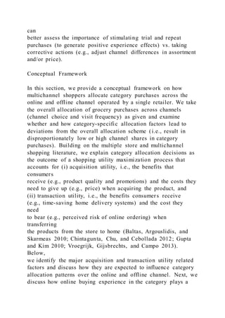 can
better assess the importance of stimulating trial and repeat
purchases (to generate positive experience effects) vs. taking
corrective actions (e.g., adjust channel differences in assortment
and/or price).
Conceptual Framework
In this section, we provide a conceptual framework on how
multichannel shoppers allocate category purchases across the
online and offline channel operated by a single retailer. We take
the overall allocation of grocery purchases across channels
(channel choice and visit frequency) as given and examine
whether and how category-specific allocation factors lead to
deviations from the overall allocation scheme (i.e., result in
disproportionately low or high channel shares in category
purchases). Building on the multiple store and multichannel
shopping literature, we explain category allocation decisions as
the outcome of a shopping utility maximization process that
accounts for (i) acquisition utility, i.e., the benefits that
consumers
receive (e.g., product quality and promotions) and the costs they
need to give up (e.g., price) when acquiring the product, and
(ii) transaction utility, i.e., the benefits consumers receive
(e.g., time-saving home delivery systems) and the cost they
need
to bear (e.g., perceived risk of online ordering) when
transferring
the products from the store to home (Baltas, Argouslidis, and
Skarmeas 2010; Chintagunta, Chu, and Cebollada 2012; Gupta
and Kim 2010; Vroegrijk, Gijsbrechts, and Campo 2013).
Below,
we identify the major acquisition and transaction utility related
factors and discuss how they are expected to influence category
allocation patterns over the online and offline channel. Next, we
discuss how online buying experience in the category plays a
 