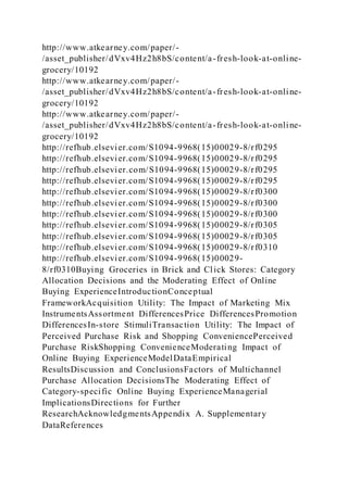 http://www.atkearney.com/paper/-
/asset_publisher/dVxv4Hz2h8bS/content/a-fresh-look-at-online-
grocery/10192
http://www.atkearney.com/paper/-
/asset_publisher/dVxv4Hz2h8bS/content/a-fresh-look-at-online-
grocery/10192
http://www.atkearney.com/paper/-
/asset_publisher/dVxv4Hz2h8bS/content/a-fresh-look-at-online-
grocery/10192
http://refhub.elsevier.com/S1094-9968(15)00029-8/rf0295
http://refhub.elsevier.com/S1094-9968(15)00029-8/rf0295
http://refhub.elsevier.com/S1094-9968(15)00029-8/rf0295
http://refhub.elsevier.com/S1094-9968(15)00029-8/rf0295
http://refhub.elsevier.com/S1094-9968(15)00029-8/rf0300
http://refhub.elsevier.com/S1094-9968(15)00029-8/rf0300
http://refhub.elsevier.com/S1094-9968(15)00029-8/rf0300
http://refhub.elsevier.com/S1094-9968(15)00029-8/rf0305
http://refhub.elsevier.com/S1094-9968(15)00029-8/rf0305
http://refhub.elsevier.com/S1094-9968(15)00029-8/rf0310
http://refhub.elsevier.com/S1094-9968(15)00029-
8/rf0310Buying Groceries in Brick and Click Stores: Category
Allocation Decisions and the Moderating Effect of Online
Buying ExperienceIntroductionConceptual
FrameworkAcquisition Utility: The Impact of Marketing Mix
InstrumentsAssortment DifferencesPrice DifferencesPromotion
DifferencesIn-store StimuliTransaction Utility: The Impact of
Perceived Purchase Risk and Shopping ConveniencePerceived
Purchase RiskShopping ConvenienceModerating Impact of
Online Buying ExperienceModelDataEmpirical
ResultsDiscussion and ConclusionsFactors of Multichannel
Purchase Allocation DecisionsThe Moderating Effect of
Category-specific Online Buying ExperienceManagerial
ImplicationsDirections for Further
ResearchAcknowledgmentsAppendix A. Supplementary
DataReferences
 