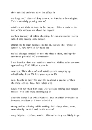 short run and underestimate the effect in
the long run," observed Roy Amara, an American futurologist.
This is certainly proving true of
retailers and their attitude to the internet. After a panic at the
turn of the millennium about the impact
on their industry of online shopping, bricks-and-mortar stores
settled into making only modest
alterations to their business model or, ostrich-like, trying to
ignore it. Few have so far made the
radical changes needed to meet the threats from, and tap the
enormous potential of, e-commerce.
Such inaction threatens retailers' survival. Online sales are now
approaching $200 billion a year in
America. Their share of total retail sales is creeping up
relentlessly, from 5% five years ago to 9%
now. People in their 20s and 30s do about a quarter of their
shopping online. True, few ladies who
lunch will buy their Christian Dior dresses online; and bargain-
hunters will still enjoy rummaging in
discount stores like Dollar General. But to attract everyone in
between, retailers will have to build a
strong online offering while making their shops nicer, more
conveniently located and, in the case of
many big-box retailers, smaller. Otherwise they are likely to go
 