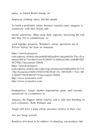 under, as United Retail Group, an
American clothing chain, did this month.
To build a profitable online business retailers must integrate it
seamlessly with their bricks-and-
mortar operations. Many keep them separate, increasing the risk
that they fail to communicate or
work together properly. Walmart's online operations are in
Silicon Valley, far from its Arkansas
https://search-proquest-
com.ezproxy.trident.edu/pubidlinkhandler/sng/pubtitle/The+Eco
nomist/$N/41716/DocView/923603373/fulltext/4421A4EBF5D2
4F27PQ/1?accountid=28844
https://search-proquest-
com.ezproxy.trident.edu/indexingvolumeissuelinkhandler/41716
/The+Economist/02012Y02Y25$23Feb+25,+2012$3b++Vol.+40
2+$288773$29/402/8773?accountid=28844
http://www.economist.com/
http://www.economist.com/
headquarters. Target, another supermarket giant, until recently
outsourced its e-commerce to
Amazon, the biggest online retailer, and is only now building its
own e-business. Both Walmart and
Target still have a puny online presence relative to their size.
Are you being served?
Retailers also need to be ruthless in chucking out products that
 