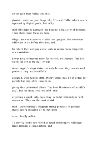 do not gain from being sold in a
physical store: not just things like CDs and DVDs, which can be
replaced by digital goods, but bulky
stuff like nappies (Amazon has become a big seller of Pampers).
Their shops must focus on those
things, such as expensive clothes and gadgets, that customers
will want to try before they buy, and
for which they will pay extra, such as advice from competent
sales assistants.
Stores have to become more fun to visit, so shoppers feel it is
worth the trip to the mall or high
street. Apple's shops thrive not only because they contain cool
products; they are beautifully
designed, with helpful staff. Disney stores may be an ordeal for
parents but they often succeed in
giving their pint-sized clients "the best 30 minutes of a child's
day". But too many retailers think only
of getting a quick sale, neglecting to build relationships with
customers. They are the most at risk
from "showrooming": shoppers trying products in physical
stores before sneaking off to buy them
more cheaply online.
To survive in the new world of retail shopkeepers will need
large amounts of imagination--and
 