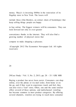 money. Macy's is investing $400m in the renovation of its
flagship store in New York. The losers will
include those (like Borders, an extinct chain of bookshops) that
keep selling things people are happy
to buy online. The biggest winners will be consumers. They can
look forward not only to ever-greater
convenience thanks to the internet. They will also find a
growing number of physical stores that
compete to make shopping a pleasure.
(Copyright 2012 The Economist Newspaper Ltd. All rights
reserved.)
28
29Case Study / Vol. 5, No. 2, 2013, pp. 28 – 33 / GfK MIR
Buying a product has never been easier. Consumers can shop
online, over the phone or via mail order, from home or on
the go, and if they want to experience touch and feel, they
can also visit a “real” store. Often, one and the same retailer
offers several of these options, and multichannel retailing
has become common in most product categories. By offering
several channels, retailers are trying to reach more consumer
 