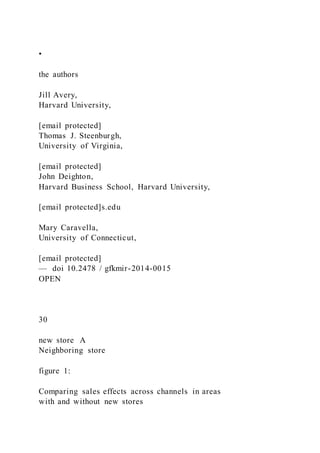 •
the authors
Jill Avery,
Harvard University,
[email protected]
Thomas J. Steenburgh,
University of Virginia,
[email protected]
John Deighton,
Harvard Business School, Harvard University,
[email protected]s.edu
Mary Caravella,
University of Connecticut,
[email protected]
— doi 10.2478 / gfkmir-2014-0015
OPEN
30
new store A
Neighboring store
figure 1:
Comparing sales effects across channels in areas
with and without new stores
 