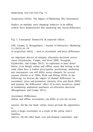 moderating role (see also Fig. 1).
Acquisition Utility: The Impact of Marketing Mix Instruments
Studies on multiple store shopping behavior in an offline
context have demonstrated that marketing mix based differences
Fig. 1. Conceptual framework & expected effects.
65K. Campo, E. Breugelmans / Journal of Interactive Marketing
31 (2015) 63–78
in acquisition utility – such as assortment and price differences
–
are important drivers of category allocation decisions across
stores (Gijsbrechts, Campo, and Nisol 2008; Vroegrijk,
Gijsbrechts, and Campo 2013). As explained in more detail
below, even though online and offline stores that belong to the
same chain have a similar price/quality positioning, marketing
mix instruments can still differ across channels for several
reasons (Neslin et al. 2006; Wolk and Ebling 2010). In the
following, we discuss the impact of channel differences in
assortment, price and promotion intensity (Fox and Hoch 2005)
and examine the differential effect of in-store incentives aimed
at stimulating unplanned purchases on allocation decisions
(Breugelmans and Campo 2011).
Assortment Differences
Online and offline assortments can differ in size for several
reasons. On the one hand, online stores provide the opportunity
to
carry a larger assortment as a result of the online store's
limitless
shelves. On the other hand, cost and demand constraints, and
 