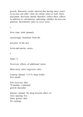 growth. Research results showed that having more stores
in an area can offer value for online sales as well. Store
placement decisions should therefore reflect these effects
in addition to calculations indicating whether an area can
generate incremental sales to cover costs.
»
Over time, both channels
increasingly benefited from the
presence of the new
brick-and-mortar stores.
«
figure 2:
Overview effects of additional stores
Short-term sales long-term sales
Catalog channel 11.9 % drop within
first month
Full recovery after
79 months, continued
growth thereafter
Internet channel No drop Growth effect of
store opening five
times greater than
for catalogs
 
