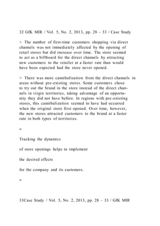 32 GfK MIR / Vol. 5, No. 2, 2013, pp. 28 – 33 / Case Study
> The number of first-time customers shopping via direct
channels was not immediately affected by the opening of
retail stores but did increase over time. The store seemed
to act as a billboard for the direct channels by attracting
new customers to the retailer at a faster rate than would
have been expected had the store never opened.
> There was more cannibalization from the direct channels in
areas without pre-existing stores. Some customers chose
to try out the brand in the store instead of the direct chan-
nels in virgin territories, taking advantage of an opportu-
nity they did not have before. In regions with pre-existing
stores, this cannibalization seemed to have had occurred
when the original store first opened. Over time, however,
the new stores attracted customers to the brand at a faster
rate in both types of territories.
»
Tracking the dynamics
of store openings helps to implement
the desired effects
for the company and its customers.
«
33Case Study / Vol. 5, No. 2, 2013, pp. 28 – 33 / GfK MIR
 