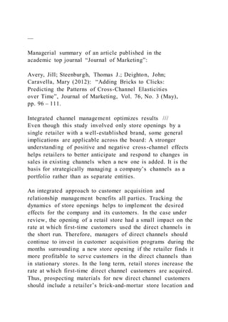 —
Managerial summary of an article published in the
academic top journal “Journal of Marketing”:
Avery, Jill; Steenburgh, Thomas J.; Deighton, John;
Caravella, Mary (2012): “Adding Bricks to Clicks:
Predicting the Patterns of Cross-Channel Elasticities
over Time”, Journal of Marketing, Vol. 76, No. 3 (May),
pp. 96 – 111.
Integrated channel management optimizes results ///
Even though this study involved only store openings by a
single retailer with a well-established brand, some general
implications are applicable across the board: A stronger
understanding of positive and negative cross-channel effects
helps retailers to better anticipate and respond to changes in
sales in existing channels when a new one is added. It is the
basis for strategically managing a company’s channels as a
portfolio rather than as separate entities.
An integrated approach to customer acquisition and
relationship management benefits all parties. Tracking the
dynamics of store openings helps to implement the desired
effects for the company and its customers. In the case under
review, the opening of a retail store had a small impact on the
rate at which first-time customers used the direct channels in
the short run. Therefore, managers of direct channels should
continue to invest in customer acquisition programs during the
months surrounding a new store opening if the retailer finds it
more profitable to serve customers in the direct channels than
in stationary stores. In the long term, retail stores increase the
rate at which first-time direct channel customers are acquired.
Thus, prospecting materials for new direct channel customers
should include a retailer’s brick-and-mortar store location and
 