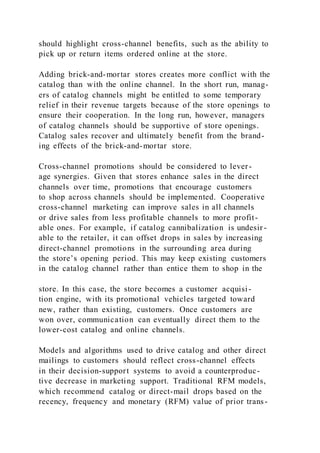 should highlight cross-channel benefits, such as the ability to
pick up or return items ordered online at the store.
Adding brick-and-mortar stores creates more conflict with the
catalog than with the online channel. In the short run, manag-
ers of catalog channels might be entitled to some temporary
relief in their revenue targets because of the store openings to
ensure their cooperation. In the long run, however, managers
of catalog channels should be supportive of store openings.
Catalog sales recover and ultimately benefit from the brand-
ing effects of the brick-and-mortar store.
Cross-channel promotions should be considered to lever-
age synergies. Given that stores enhance sales in the direct
channels over time, promotions that encourage customers
to shop across channels should be implemented. Cooperative
cross-channel marketing can improve sales in all channels
or drive sales from less profitable channels to more profit-
able ones. For example, if catalog cannibalization is undesir -
able to the retailer, it can offset drops in sales by increasing
direct-channel promotions in the surrounding area during
the store’s opening period. This may keep existing customers
in the catalog channel rather than entice them to shop in the
store. In this case, the store becomes a customer acquisi-
tion engine, with its promotional vehicles targeted toward
new, rather than existing, customers. Once customers are
won over, communication can eventually direct them to the
lower-cost catalog and online channels.
Models and algorithms used to drive catalog and other direct
mailings to customers should reflect cross-channel effects
in their decision-support systems to avoid a counterproduc-
tive decrease in marketing support. Traditional RFM models,
which recommend catalog or direct-mail drops based on the
recency, frequency and monetary (RFM) value of prior trans-
 
