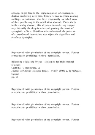 actions, might lead to the implementation of counterpro-
ductive marketing activities. Retailers may decrease catalog
mailings to customers who have temporarily switched some
of their purchasing to the retail store channel. Particularly
in the catalog channel, this decrease in marketing support
may intensify the drop in sales and prolong the onset of
synergistic effects. Retailers who understand the patterns
of cross-channel interaction can adjust the algorithm and
reinforce synergies.
Reproduced with permission of the copyright owner. Further
reproduction prohibited without permission.
Balancing clicks and bricks - strategies for multichannel
retailers
Griffiths, G H;Howard, A
Journal of Global Business Issues; Winter 2008; 2, 1; ProQuest
Central
pg. 69
Reproduced with permission of the copyright owner. Further
reproduction prohibited without permission.
Reproduced with permission of the copyright owner. Further
reproduction prohibited without permission.
Reproduced with permission of the copyright owner. Further
 