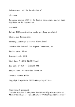 infrastructure, and the installation of
elevators.
In second quarter of 2013, the Layton Companies, Inc. has been
appointed as the construction
contractor.
In May 2014, construction works have been completed.
Stakeholder Information:
Planning Authority: Goodyear City Council
Construction contract: The Layton Companies, Inc.
Project value: 35.00
Currency code: USD
Start date: 7/1/2012 12:00:00 AM
End date: 6/30/2014 12:00:00 AM
Project status: Construction Complete
Country: United States
Copyright Progressive Media Group Sep 1, 2014
https://search-proquest-
com.ezproxy.trident.edu/pubidlinkhandler/sng/pubtitle/World+
Market+Intelligence+News/$N/2032107/DocView/1558552466/f
 