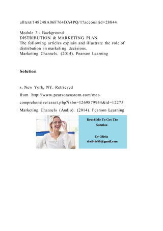 ulltext/148248A06F764DA4PQ/1?accountid=28844
Module 3 - Background
DISTRIBUTION & MARKETING PLAN
The following articles explain and illustrate the role of
distribution in marketing decisions.
Marketing Channels. (2014). Pearson Learning
Solution
s, New York, NY. Retrieved
from http://www.pearsoncustom.com/mct-
comprehensive/asset.php?i sbn=1269879944&id=12275
Marketing Channels (Audio). (2014). Pearson Learning
 