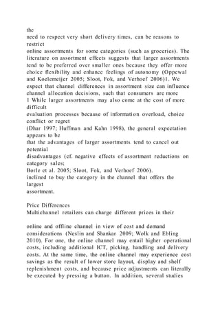 the
need to respect very short delivery times, can be reasons to
restrict
online assortments for some categories (such as groceries). The
literature on assortment effects suggests that larger assortments
tend to be preferred over smaller ones because they offer more
choice flexibility and enhance feelings of autonomy (Oppewal
and Koelemeijer 2005; Sloot, Fok, and Verhoef 2006)1. We
expect that channel differences in assortment size can influence
channel allocation decisions, such that consumers are more
1 While larger assortments may also come at the cost of more
difficult
evaluation processes because of information overload, choice
conflict or regret
(Dhar 1997; Huffman and Kahn 1998), the general expectation
appears to be
that the advantages of larger assortments tend to cancel out
potential
disadvantages (cf. negative effects of assortment reductions on
category sales;
Borle et al. 2005; Sloot, Fok, and Verhoef 2006).
inclined to buy the category in the channel that offers the
largest
assortment.
Price Differences
Multichannel retailers can charge different prices in their
online and offline channel in view of cost and demand
considerations (Neslin and Shankar 2009; Wolk and Ebling
2010). For one, the online channel may entail higher operational
costs, including additional ICT, picking, handling and delivery
costs. At the same time, the online channel may experience cost
savings as the result of lower store layout, display and shelf
replenishment costs, and because price adjustments can literally
be executed by pressing a button. In addition, several studies
 