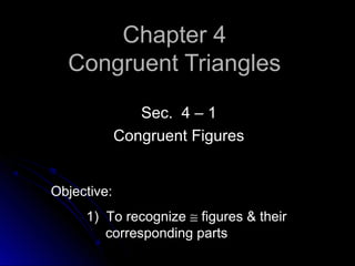 Chapter 4Chapter 4
Congruent TrianglesCongruent Triangles
Sec. 4 – 1Sec. 4 – 1
Congruent FiguresCongruent Figures
Objective:
1) To recognize ≅ figures & their
corresponding parts
 